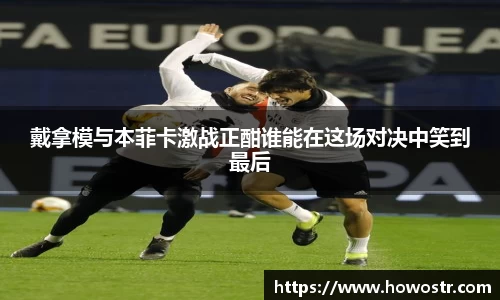 戴拿模与本菲卡激战正酣谁能在这场对决中笑到最后